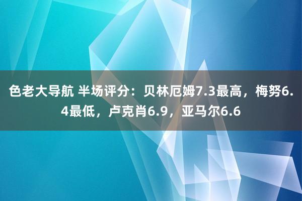 色老大导航 半场评分：贝林厄姆7.3最高，梅努6.4最低，卢克肖6.9，亚马尔6.6