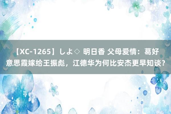 【XC-1265】しよ◇ 明日香 父母爱情：葛好意思霞嫁给王振彪，江德华为何比安杰更早知谈？