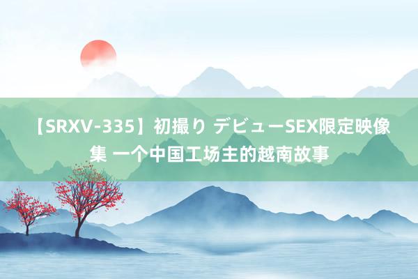 【SRXV-335】初撮り デビューSEX限定映像集 一个中国工场主的越南故事