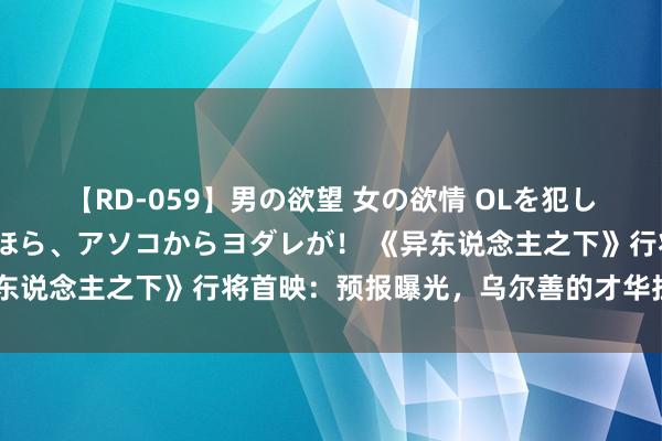 【RD-059】男の欲望 女の欲情 OLを犯したい すました顔して…ほら、アソコからヨダレが！ 《异东说念主之下》行将首映：预报曝光，乌尔善的才华拦阻小觑