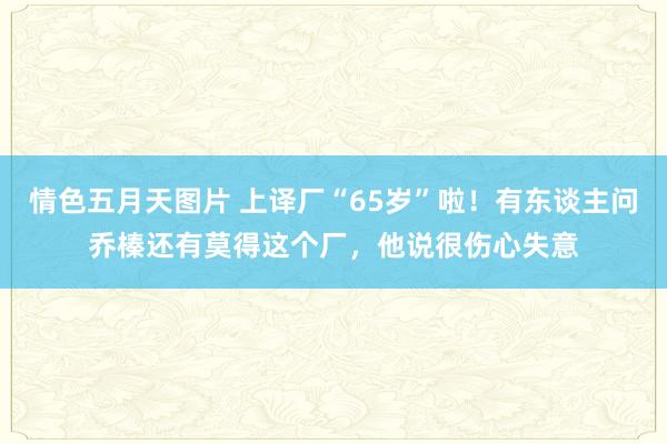 情色五月天图片 上译厂“65岁”啦！有东谈主问乔榛还有莫得这个厂，他说很伤心失意