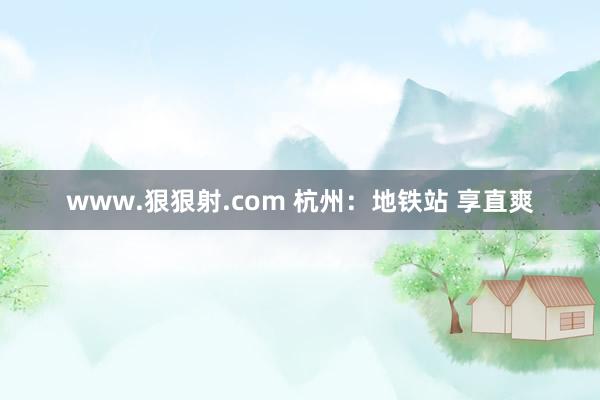 www.狠狠射.com 杭州：地铁站 享直爽