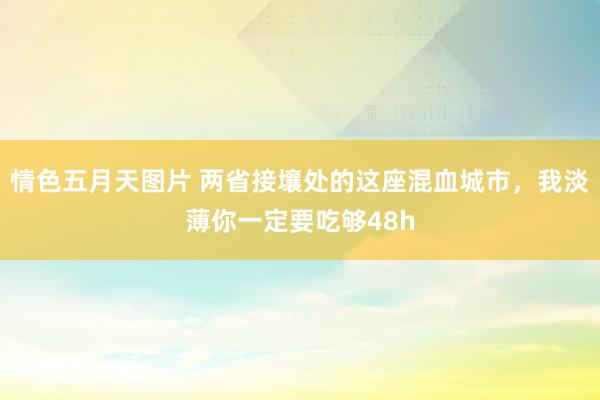 情色五月天图片 两省接壤处的这座混血城市，我淡薄你一定要吃够48h