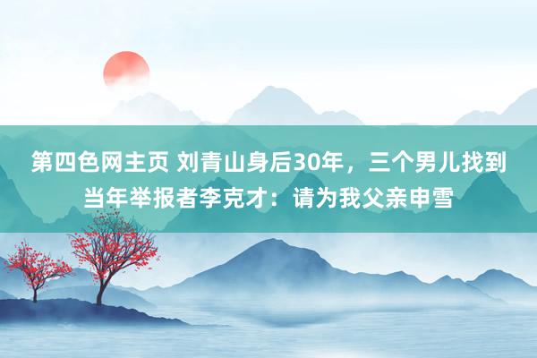 第四色网主页 刘青山身后30年，三个男儿找到当年举报者李克才：请为我父亲申雪