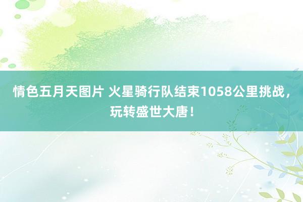 情色五月天图片 火星骑行队结束1058公里挑战，玩转盛世大唐！