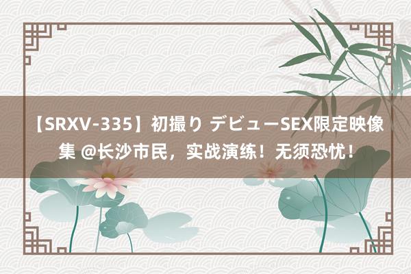 【SRXV-335】初撮り デビューSEX限定映像集 @长沙市民，实战演练！无须恐忧！