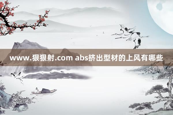 www.狠狠射.com abs挤出型材的上风有哪些