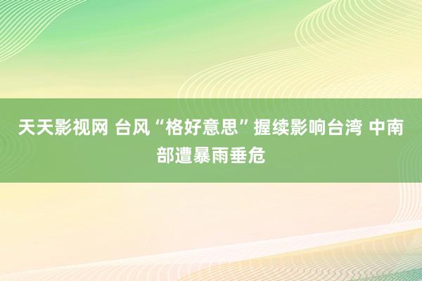 天天影视网 台风“格好意思”握续影响台湾 中南部遭暴雨垂危