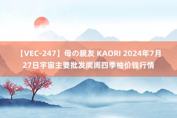 【VEC-247】母の親友 KAORI 2024年7月27日宇宙主要批发阛阓四季柚价钱行情