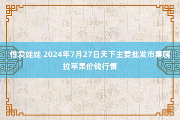 性爱娃娃 2024年7月27日天下主要批发市集嘎拉苹果价钱行情