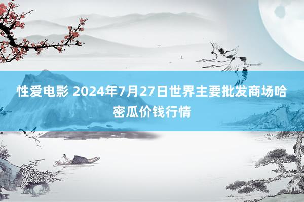 性爱电影 2024年7月27日世界主要批发商场哈密瓜价钱行情