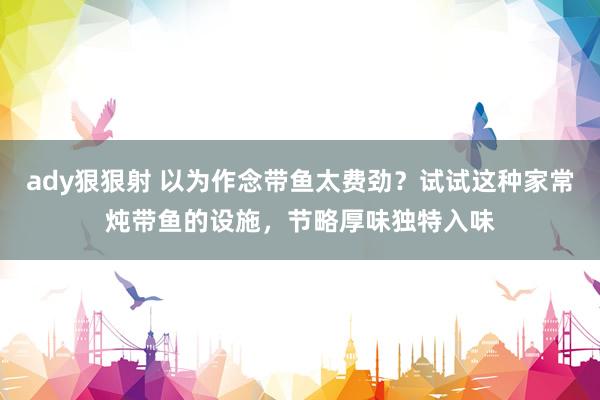 ady狠狠射 以为作念带鱼太费劲？试试这种家常炖带鱼的设施，节略厚味独特入味