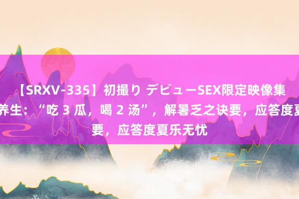 【SRXV-335】初撮り デビューSEX限定映像集 三伏天养生：“吃 3 瓜，喝 2 汤”，解暑乏之诀要，应答度夏乐无忧