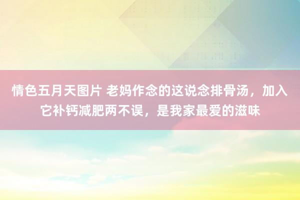 情色五月天图片 老妈作念的这说念排骨汤，加入它补钙减肥两不误，是我家最爱的滋味