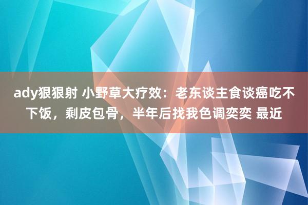 ady狠狠射 小野草大疗效：老东谈主食谈癌吃不下饭，剩皮包骨，半年后找我色调奕奕 最近