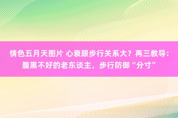 情色五月天图片 心衰跟步行关系大？再三教导：腹黑不好的老东谈主，步行防御“分寸”