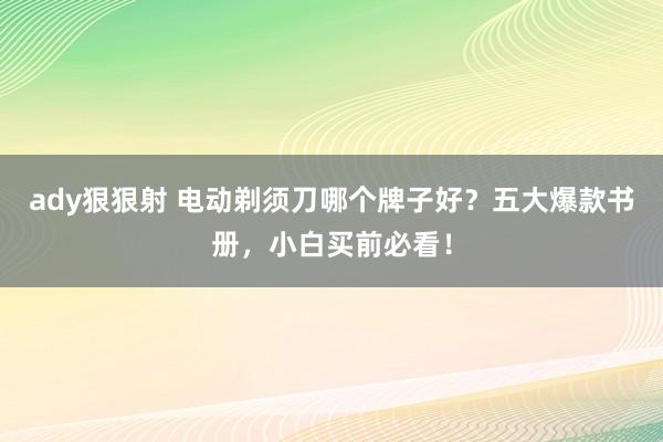 ady狠狠射 电动剃须刀哪个牌子好？五大爆款书册，小白买前必看！