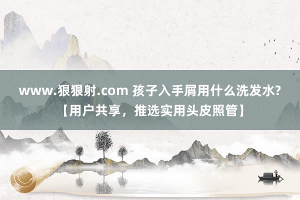 www.狠狠射.com 孩子入手屑用什么洗发水?【用户共享，推选实用头皮照管】