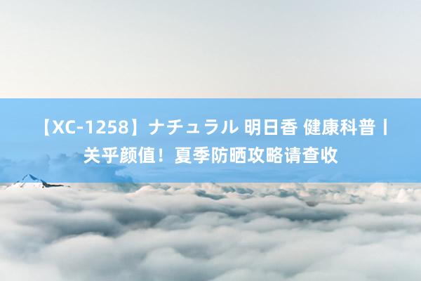 【XC-1258】ナチュラル 明日香 健康科普丨关乎颜值！夏季防晒攻略请查收