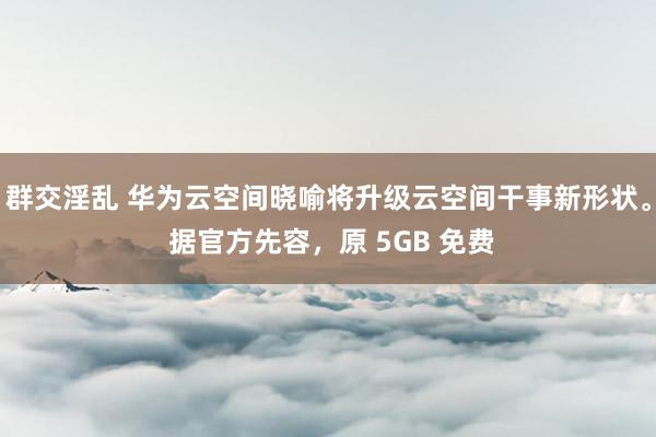 群交淫乱 华为云空间晓喻将升级云空间干事新形状。 据官方先容，原 5GB 免费