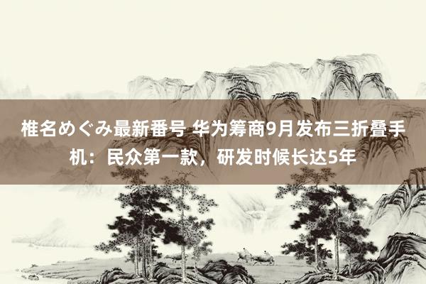 椎名めぐみ最新番号 华为筹商9月发布三折叠手机：民众第一款，研发时候长达5年