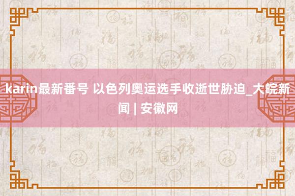 karin最新番号 以色列奥运选手收逝世胁迫_大皖新闻 | 安徽网