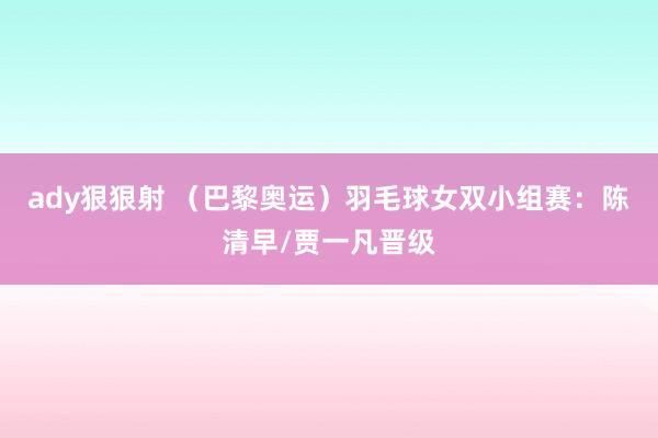 ady狠狠射 （巴黎奥运）羽毛球女双小组赛：陈清早/贾一凡晋级