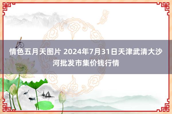 情色五月天图片 2024年7月31日天津武清大沙河批发市集价钱行情