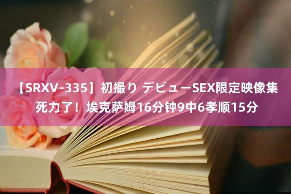 【SRXV-335】初撮り デビューSEX限定映像集 死力了！埃克萨姆16分钟9中6孝顺15分