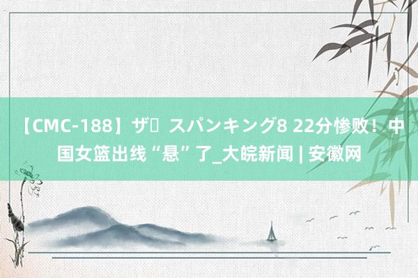 【CMC-188】ザ・スパンキング8 22分惨败！中国女篮出线“悬”了_大皖新闻 | 安徽网