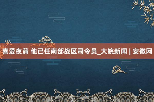 喜爱夜蒲 他已任南部战区司令员_大皖新闻 | 安徽网