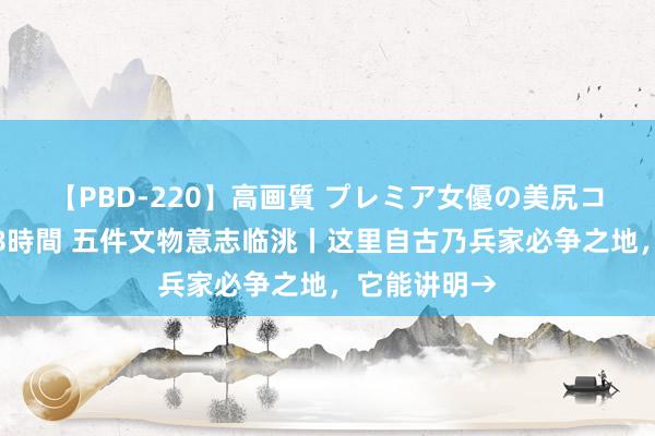 【PBD-220】高画質 プレミア女優の美尻コレクション8時間 五件文物意志临洮丨这里自古乃兵家必争之地，它能讲明→