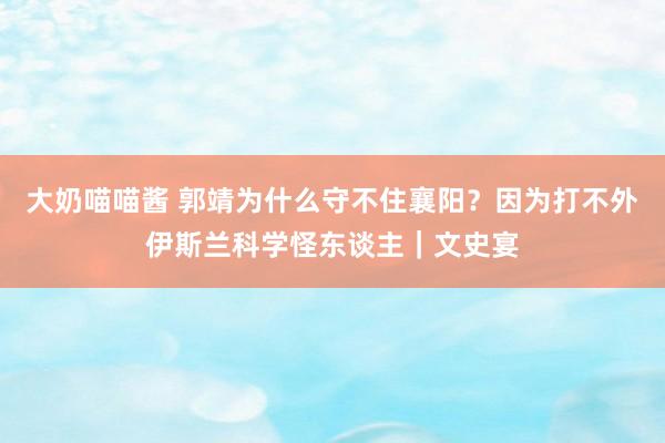 大奶喵喵酱 郭靖为什么守不住襄阳？因为打不外伊斯兰科学怪东谈主｜文史宴