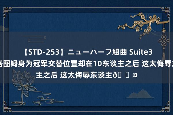 【STD-253】ニューハーフ組曲 Suite3 A-史小姐：塔图姆身为冠军交替位置却在10东谈主之后 这太侮辱东谈主?