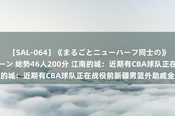 【SAL-064】《まるごとニューハーフ同士の》ペニクリフェラチオシーン 総勢46人200分 江南的城：近期有CBA球队正在战役前新疆男篮外助威金顿