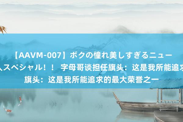 【AAVM-007】ボクの憧れ美しすぎるニューハーフ4時間18人スペシャル！！ 字母哥谈担任旗头：这是我所能追求的最大荣誉之一