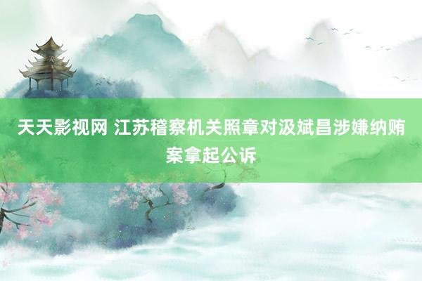 天天影视网 江苏稽察机关照章对汲斌昌涉嫌纳贿案拿起公诉