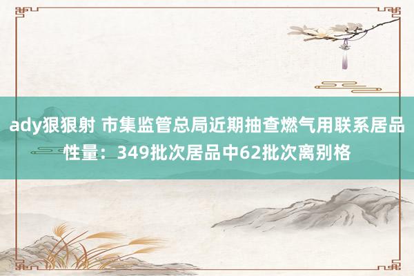 ady狠狠射 市集监管总局近期抽查燃气用联系居品性量：349批次居品中62批次离别格