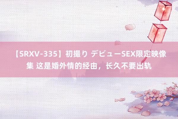 【SRXV-335】初撮り デビューSEX限定映像集 这是婚外情的经由，长久不要出轨