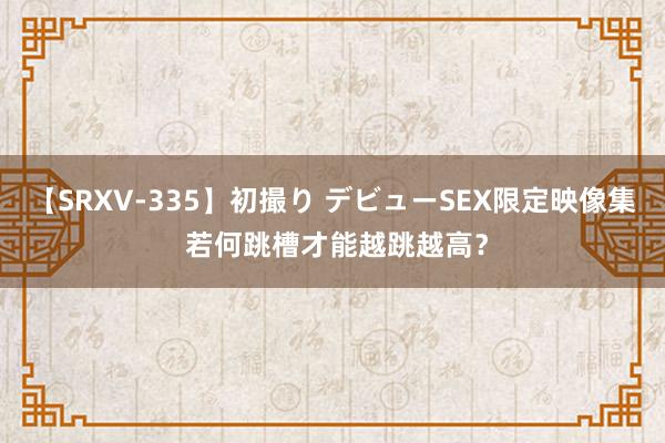 【SRXV-335】初撮り デビューSEX限定映像集 若何跳槽才能越跳越高？