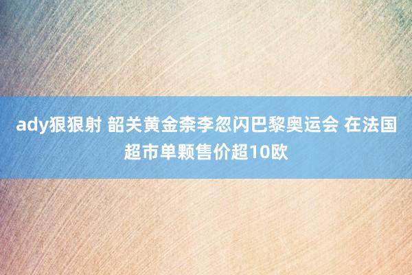 ady狠狠射 韶关黄金柰李忽闪巴黎奥运会 在法国超市单颗售价超10欧