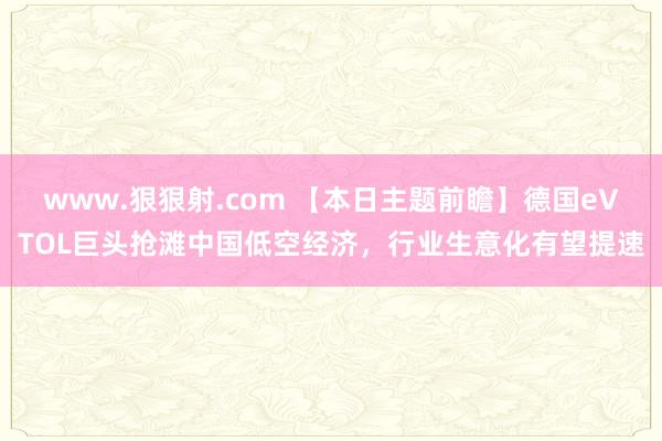 www.狠狠射.com 【本日主题前瞻】德国eVTOL巨头抢滩中国低空经济，行业生意化有望提速