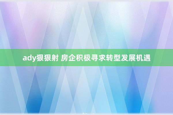 ady狠狠射 房企积极寻求转型发展机遇