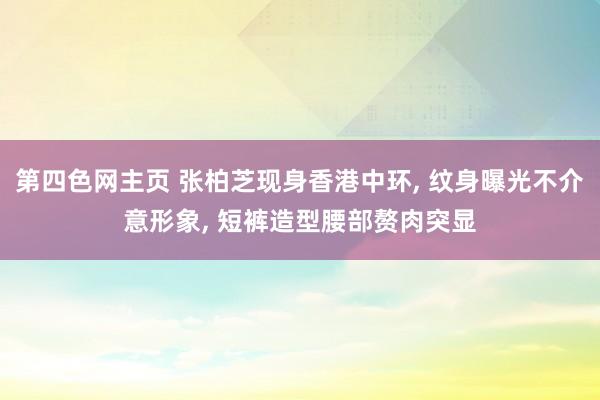 第四色网主页 张柏芝现身香港中环， 纹身曝光不介意形象， 短裤造型腰部赘肉突显