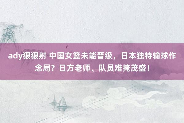 ady狠狠射 中国女篮未能晋级，日本独特输球作念局？日方老师、队员难掩茂盛！