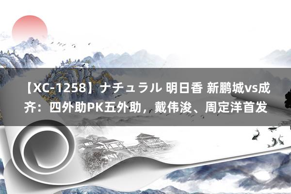 【XC-1258】ナチュラル 明日香 新鹏城vs成齐：四外助PK五外助，戴伟浚、周定洋首发