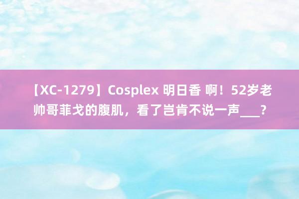 【XC-1279】Cosplex 明日香 啊！52岁老帅哥菲戈的腹肌，看了岂肯不说一声___？