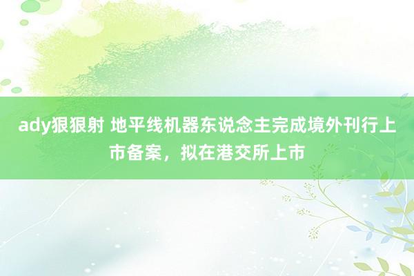 ady狠狠射 地平线机器东说念主完成境外刊行上市备案，拟在港交所上市