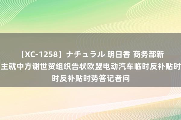 【XC-1258】ナチュラル 明日香 商务部新闻发言东谈主就中方谢世贸组织告状欧盟电动汽车临时反补贴时势答记者问