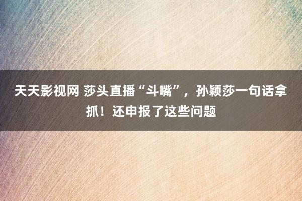 天天影视网 莎头直播“斗嘴”，孙颖莎一句话拿抓！还申报了这些问题